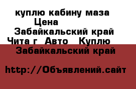 куплю кабину маза › Цена ­ 20 000 - Забайкальский край, Чита г. Авто » Куплю   . Забайкальский край